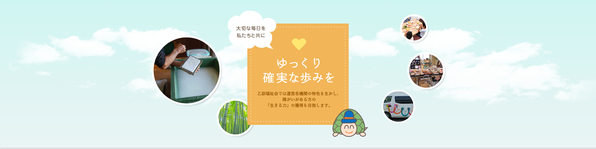 大切な毎日を私たちと共に。ゆっくり確実な歩みを。乙訓福祉会では運営各機関の特色を生かし、障がいのある方の「生きる力」の獲得を目指します。