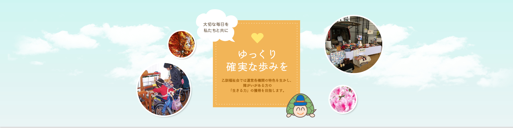 大切な毎日を私たちと共に。ゆっくり確実な歩みを。乙訓福祉会では運営各機関の特色を生かし、障がいのある方の「生きる力」の獲得を目指します。