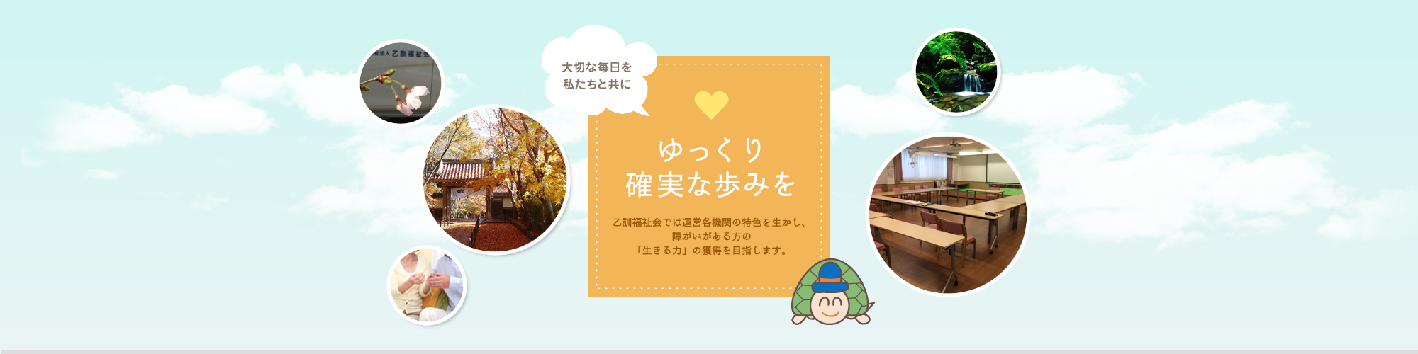 大切な毎日を私たちと共に。ゆっくり確実な歩みを。乙訓福祉会では運営各機関の特色を生かし、障がいのある方の「生きる力」の獲得を目指します。